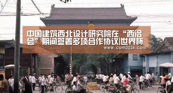 中国建筑西北设计研究院在“西洽会”期间签署多项合作协议|世界杯外围买球(图3) 2026世界杯