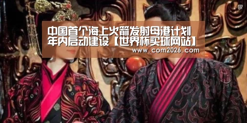 中国首个海上火箭发射母港计划年内启动建设【世界杯买球网站】(图2) 世界杯投注
